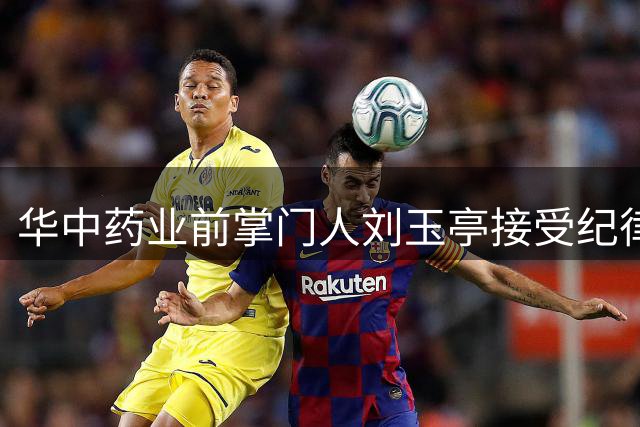 华中药业前掌门人刘玉亭接受纪律审查